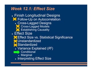 Week 12.1: Effect Size
! Finish Longitudinal Designs
! Follow-Up on Autocorrelation
! Cross-Lagged Designs
! Cross-Lagged Models
! Establishing Causality
! Effect Size
! Effect Size vs. Statistical Significance
! Unstandardized
! Standardized
! Variance Explained (R2)
! Conditional
! Marginal
! Interpreting Effect Size
 