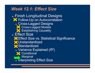 Week 12.1: Effect Size
! Finish Longitudinal Designs
! Follow-Up on Autocorrelation
! Cross-Lagged Designs
! Cross-Lagged Models
! Establishing Causality
! Effect Size
! Effect Size vs. Statistical Significance
! Unstandardized
! Standardized
! Variance Explained (R2)
! Conditional
! Marginal
! Interpreting Effect Size
 