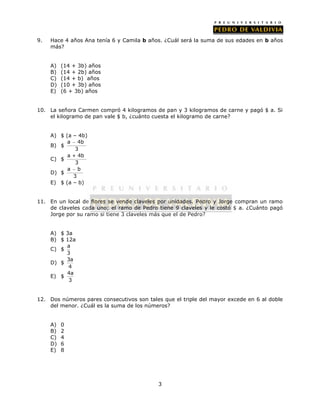 9. Hace 4 años Ana tenía 6 y Camila b años. ¿Cuál será la suma de sus edades en b años 
3 
más? 
A) (14 + 3b) años 
B) (14 + 2b) años 
C) (14 + b) años 
D) (10 + 3b) años 
E) (6 + 3b) años 
10. La señora Carmen compró 4 kilogramos de pan y 3 kilogramos de carne y pagó $ a. Si 
el kilogramo de pan vale $ b, ¿cuánto cuesta el kilogramo de carne? 
A) $ (a – 4b) 
a  
4b 
B) $ 
3 
C) $ 
a + 4b 
3 
D) $ 
a  
b 
3 
E) $ (a – b) 
11. En un local de flores se vende claveles por unidades. Pedro y Jorge compran un ramo 
de claveles cada uno; el ramo de Pedro tiene 9 claveles y le costó $ a. ¿Cuánto pagó 
Jorge por su ramo si tiene 3 claveles más que el de Pedro? 
A) $ 3a 
B) $ 12a 
C) $ a 
3 
D) $ 3a 
4 
E) $ 4a 
3 
12. Dos números pares consecutivos son tales que el triple del mayor excede en 6 al doble 
del menor. ¿Cuál es la suma de los números? 
A) 0 
B) 2 
C) 4 
D) 6 
E) 8 
 
