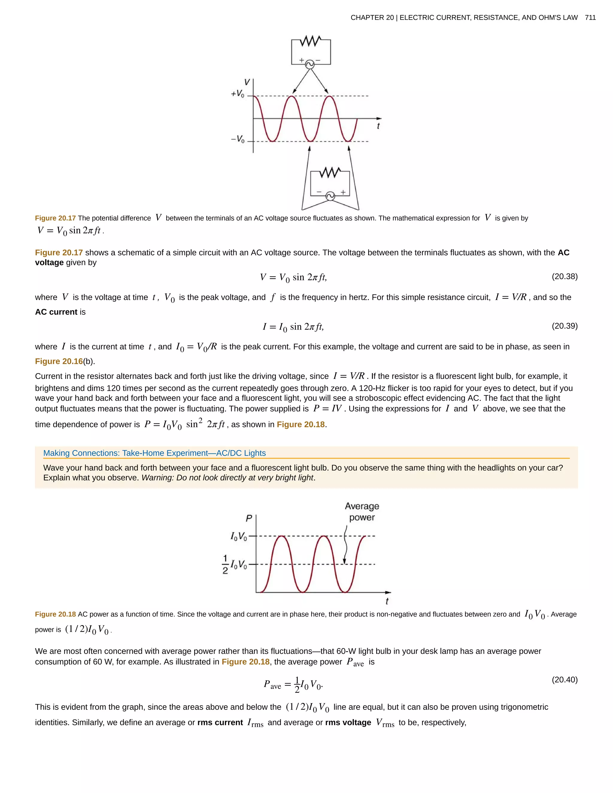 Figure 20.17 The potential difference V between the terminals of an AC voltage source fluctuates as shown. The mathematical expression for V is given by
V = V0 sin 2π ft .
Figure 20.17 shows a schematic of a simple circuit with an AC voltage source. The voltage between the terminals fluctuates as shown, with the AC
voltage given by
(20.38)V = V0 sin 2π ft,
where V is the voltage at time t , V0 is the peak voltage, and f is the frequency in hertz. For this simple resistance circuit, I = V/R , and so the
AC current is
(20.39)I = I0 sin 2π ft,
where I is the current at time t , and I0 = V0/R is the peak current. For this example, the voltage and current are said to be in phase, as seen in
Figure 20.16(b).
Current in the resistor alternates back and forth just like the driving voltage, since I = V/R . If the resistor is a fluorescent light bulb, for example, it
brightens and dims 120 times per second as the current repeatedly goes through zero. A 120-Hz flicker is too rapid for your eyes to detect, but if you
wave your hand back and forth between your face and a fluorescent light, you will see a stroboscopic effect evidencing AC. The fact that the light
output fluctuates means that the power is fluctuating. The power supplied is P = IV . Using the expressions for I and V above, we see that the
time dependence of power is P = I0V0 sin2
2π ft , as shown in Figure 20.18.
Making Connections: Take-Home Experiment—AC/DC Lights
Wave your hand back and forth between your face and a fluorescent light bulb. Do you observe the same thing with the headlights on your car?
Explain what you observe. Warning: Do not look directly at very bright light.
Figure 20.18 AC power as a function of time. Since the voltage and current are in phase here, their product is non-negative and fluctuates between zero and I0 V0 . Average
power is (1 / 2)I0 V0 .
We are most often concerned with average power rather than its fluctuations—that 60-W light bulb in your desk lamp has an average power
consumption of 60 W, for example. As illustrated in Figure 20.18, the average power Pave is
(20.40)
Pave = 1
2
I0 V0.
This is evident from the graph, since the areas above and below the (1 / 2)I0 V0 line are equal, but it can also be proven using trigonometric
identities. Similarly, we define an average or rms current Irms and average or rms voltage Vrms to be, respectively,
CHAPTER 20 | ELECTRIC CURRENT, RESISTANCE, AND OHM'S LAW 711
 