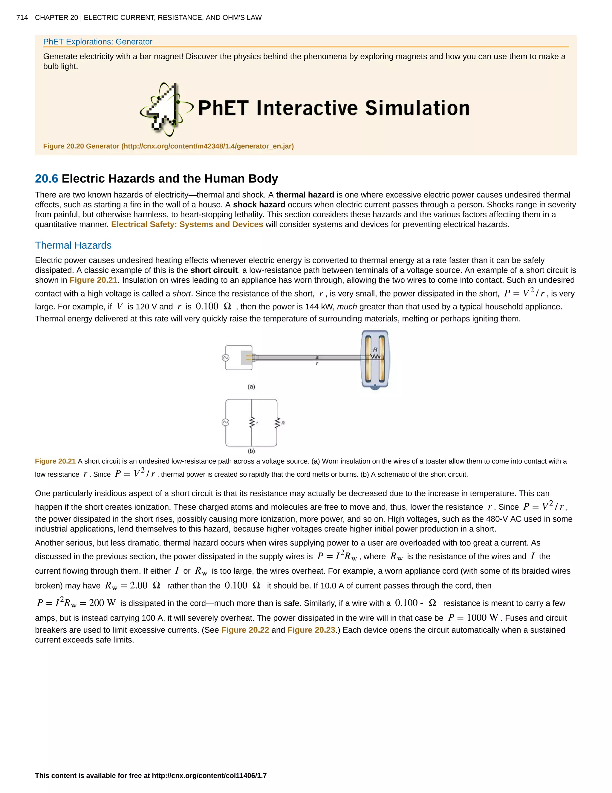 PhET Explorations: Generator
Generate electricity with a bar magnet! Discover the physics behind the phenomena by exploring magnets and how you can use them to make a
bulb light.
Figure 20.20 Generator (http://cnx.org/content/m42348/1.4/generator_en.jar)
20.6 Electric Hazards and the Human Body
There are two known hazards of electricity—thermal and shock. A thermal hazard is one where excessive electric power causes undesired thermal
effects, such as starting a fire in the wall of a house. A shock hazard occurs when electric current passes through a person. Shocks range in severity
from painful, but otherwise harmless, to heart-stopping lethality. This section considers these hazards and the various factors affecting them in a
quantitative manner. Electrical Safety: Systems and Devices will consider systems and devices for preventing electrical hazards.
Thermal Hazards
Electric power causes undesired heating effects whenever electric energy is converted to thermal energy at a rate faster than it can be safely
dissipated. A classic example of this is the short circuit, a low-resistance path between terminals of a voltage source. An example of a short circuit is
shown in Figure 20.21. Insulation on wires leading to an appliance has worn through, allowing the two wires to come into contact. Such an undesired
contact with a high voltage is called a short. Since the resistance of the short, r , is very small, the power dissipated in the short, P = V2
/ r , is very
large. For example, if V is 120 V and r is 0.100 Ω , then the power is 144 kW, much greater than that used by a typical household appliance.
Thermal energy delivered at this rate will very quickly raise the temperature of surrounding materials, melting or perhaps igniting them.
Figure 20.21 A short circuit is an undesired low-resistance path across a voltage source. (a) Worn insulation on the wires of a toaster allow them to come into contact with a
low resistance r . Since P = V2
/ r , thermal power is created so rapidly that the cord melts or burns. (b) A schematic of the short circuit.
One particularly insidious aspect of a short circuit is that its resistance may actually be decreased due to the increase in temperature. This can
happen if the short creates ionization. These charged atoms and molecules are free to move and, thus, lower the resistance r . Since P = V2
/ r ,
the power dissipated in the short rises, possibly causing more ionization, more power, and so on. High voltages, such as the 480-V AC used in some
industrial applications, lend themselves to this hazard, because higher voltages create higher initial power production in a short.
Another serious, but less dramatic, thermal hazard occurs when wires supplying power to a user are overloaded with too great a current. As
discussed in the previous section, the power dissipated in the supply wires is P = I2
Rw , where Rw is the resistance of the wires and I the
current flowing through them. If either I or Rw is too large, the wires overheat. For example, a worn appliance cord (with some of its braided wires
broken) may have Rw = 2.00 Ω rather than the 0.100 Ω it should be. If 10.0 A of current passes through the cord, then
P = I2
Rw = 200 W is dissipated in the cord—much more than is safe. Similarly, if a wire with a 0.100 - Ω resistance is meant to carry a few
amps, but is instead carrying 100 A, it will severely overheat. The power dissipated in the wire will in that case be P = 1000 W . Fuses and circuit
breakers are used to limit excessive currents. (See Figure 20.22 and Figure 20.23.) Each device opens the circuit automatically when a sustained
current exceeds safe limits.
714 CHAPTER 20 | ELECTRIC CURRENT, RESISTANCE, AND OHM'S LAW
This content is available for free at http://cnx.org/content/col11406/1.7
 