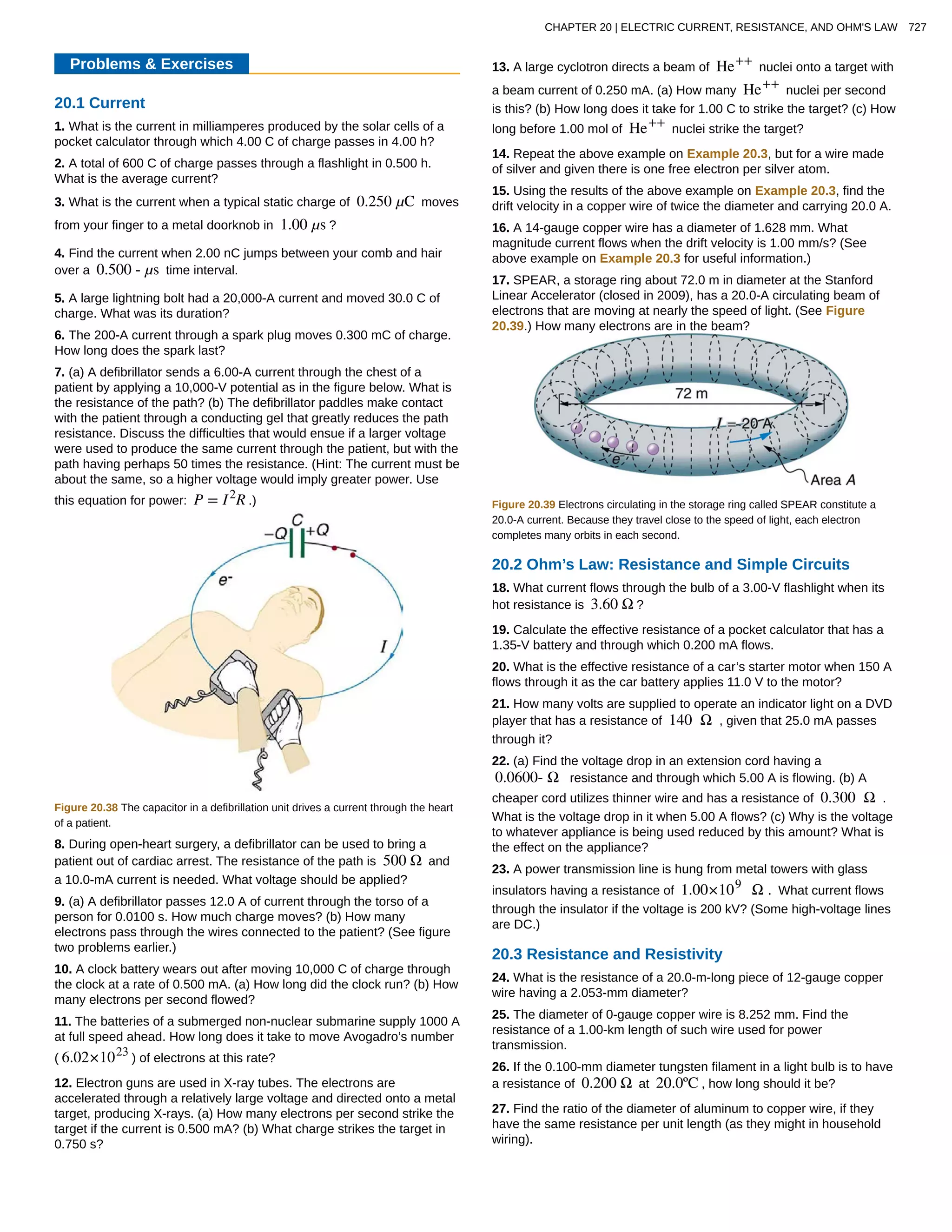 Problems & Exercises
20.1 Current
1. What is the current in milliamperes produced by the solar cells of a
pocket calculator through which 4.00 C of charge passes in 4.00 h?
2. A total of 600 C of charge passes through a flashlight in 0.500 h.
What is the average current?
3. What is the current when a typical static charge of 0.250 µC moves
from your finger to a metal doorknob in 1.00 µs ?
4. Find the current when 2.00 nC jumps between your comb and hair
over a 0.500 - µs time interval.
5. A large lightning bolt had a 20,000-A current and moved 30.0 C of
charge. What was its duration?
6. The 200-A current through a spark plug moves 0.300 mC of charge.
How long does the spark last?
7. (a) A defibrillator sends a 6.00-A current through the chest of a
patient by applying a 10,000-V potential as in the figure below. What is
the resistance of the path? (b) The defibrillator paddles make contact
with the patient through a conducting gel that greatly reduces the path
resistance. Discuss the difficulties that would ensue if a larger voltage
were used to produce the same current through the patient, but with the
path having perhaps 50 times the resistance. (Hint: The current must be
about the same, so a higher voltage would imply greater power. Use
this equation for power: P = I2
R .)
Figure 20.38 The capacitor in a defibrillation unit drives a current through the heart
of a patient.
8. During open-heart surgery, a defibrillator can be used to bring a
patient out of cardiac arrest. The resistance of the path is 500 Ω and
a 10.0-mA current is needed. What voltage should be applied?
9. (a) A defibrillator passes 12.0 A of current through the torso of a
person for 0.0100 s. How much charge moves? (b) How many
electrons pass through the wires connected to the patient? (See figure
two problems earlier.)
10. A clock battery wears out after moving 10,000 C of charge through
the clock at a rate of 0.500 mA. (a) How long did the clock run? (b) How
many electrons per second flowed?
11. The batteries of a submerged non-nuclear submarine supply 1000 A
at full speed ahead. How long does it take to move Avogadro’s number
( 6.02×1023
) of electrons at this rate?
12. Electron guns are used in X-ray tubes. The electrons are
accelerated through a relatively large voltage and directed onto a metal
target, producing X-rays. (a) How many electrons per second strike the
target if the current is 0.500 mA? (b) What charge strikes the target in
0.750 s?
13. A large cyclotron directs a beam of He++
nuclei onto a target with
a beam current of 0.250 mA. (a) How many He++
nuclei per second
is this? (b) How long does it take for 1.00 C to strike the target? (c) How
long before 1.00 mol of He++
nuclei strike the target?
14. Repeat the above example on Example 20.3, but for a wire made
of silver and given there is one free electron per silver atom.
15. Using the results of the above example on Example 20.3, find the
drift velocity in a copper wire of twice the diameter and carrying 20.0 A.
16. A 14-gauge copper wire has a diameter of 1.628 mm. What
magnitude current flows when the drift velocity is 1.00 mm/s? (See
above example on Example 20.3 for useful information.)
17. SPEAR, a storage ring about 72.0 m in diameter at the Stanford
Linear Accelerator (closed in 2009), has a 20.0-A circulating beam of
electrons that are moving at nearly the speed of light. (See Figure
20.39.) How many electrons are in the beam?
Figure 20.39 Electrons circulating in the storage ring called SPEAR constitute a
20.0-A current. Because they travel close to the speed of light, each electron
completes many orbits in each second.
20.2 Ohm’s Law: Resistance and Simple Circuits
18. What current flows through the bulb of a 3.00-V flashlight when its
hot resistance is 3.60 Ω ?
19. Calculate the effective resistance of a pocket calculator that has a
1.35-V battery and through which 0.200 mA flows.
20. What is the effective resistance of a car’s starter motor when 150 A
flows through it as the car battery applies 11.0 V to the motor?
21. How many volts are supplied to operate an indicator light on a DVD
player that has a resistance of 140 Ω , given that 25.0 mA passes
through it?
22. (a) Find the voltage drop in an extension cord having a
0.0600- Ω resistance and through which 5.00 A is flowing. (b) A
cheaper cord utilizes thinner wire and has a resistance of 0.300 Ω .
What is the voltage drop in it when 5.00 A flows? (c) Why is the voltage
to whatever appliance is being used reduced by this amount? What is
the effect on the appliance?
23. A power transmission line is hung from metal towers with glass
insulators having a resistance of 1.00×109
Ω . What current flows
through the insulator if the voltage is 200 kV? (Some high-voltage lines
are DC.)
20.3 Resistance and Resistivity
24. What is the resistance of a 20.0-m-long piece of 12-gauge copper
wire having a 2.053-mm diameter?
25. The diameter of 0-gauge copper wire is 8.252 mm. Find the
resistance of a 1.00-km length of such wire used for power
transmission.
26. If the 0.100-mm diameter tungsten filament in a light bulb is to have
a resistance of 0.200 Ω at 20.0ºC , how long should it be?
27. Find the ratio of the diameter of aluminum to copper wire, if they
have the same resistance per unit length (as they might in household
wiring).
CHAPTER 20 | ELECTRIC CURRENT, RESISTANCE, AND OHM'S LAW 727
 
