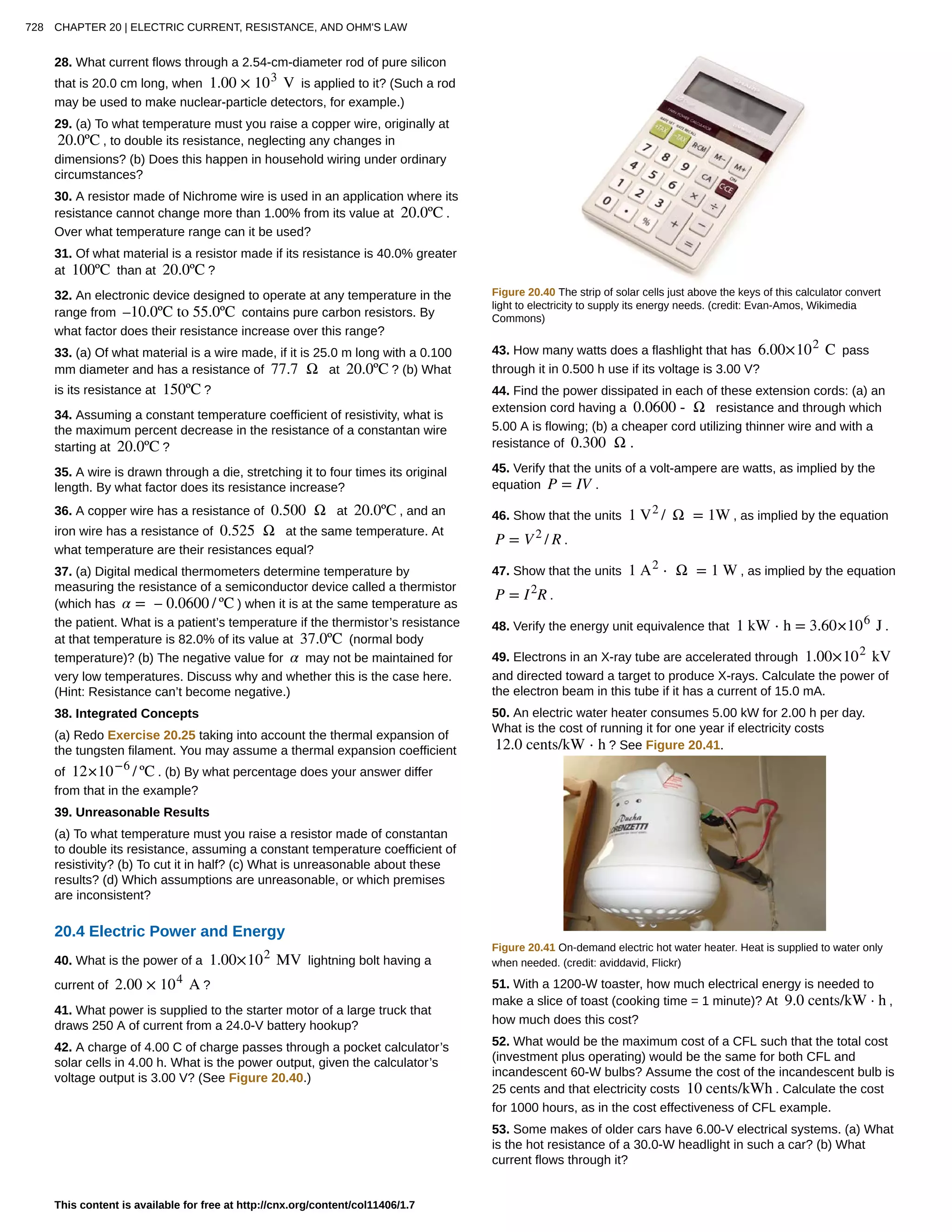 28. What current flows through a 2.54-cm-diameter rod of pure silicon
that is 20.0 cm long, when 1.00 × 103
V is applied to it? (Such a rod
may be used to make nuclear-particle detectors, for example.)
29. (a) To what temperature must you raise a copper wire, originally at
20.0ºC , to double its resistance, neglecting any changes in
dimensions? (b) Does this happen in household wiring under ordinary
circumstances?
30. A resistor made of Nichrome wire is used in an application where its
resistance cannot change more than 1.00% from its value at 20.0ºC .
Over what temperature range can it be used?
31. Of what material is a resistor made if its resistance is 40.0% greater
at 100ºC than at 20.0ºC ?
32. An electronic device designed to operate at any temperature in the
range from –10.0ºC to 55.0ºC contains pure carbon resistors. By
what factor does their resistance increase over this range?
33. (a) Of what material is a wire made, if it is 25.0 m long with a 0.100
mm diameter and has a resistance of 77.7 Ω at 20.0ºC ? (b) What
is its resistance at 150ºC ?
34. Assuming a constant temperature coefficient of resistivity, what is
the maximum percent decrease in the resistance of a constantan wire
starting at 20.0ºC ?
35. A wire is drawn through a die, stretching it to four times its original
length. By what factor does its resistance increase?
36. A copper wire has a resistance of 0.500 Ω at 20.0ºC , and an
iron wire has a resistance of 0.525 Ω at the same temperature. At
what temperature are their resistances equal?
37. (a) Digital medical thermometers determine temperature by
measuring the resistance of a semiconductor device called a thermistor
(which has α = – 0.0600 / ºC ) when it is at the same temperature as
the patient. What is a patient’s temperature if the thermistor’s resistance
at that temperature is 82.0% of its value at 37.0ºC (normal body
temperature)? (b) The negative value for α may not be maintained for
very low temperatures. Discuss why and whether this is the case here.
(Hint: Resistance can’t become negative.)
38. Integrated Concepts
(a) Redo Exercise 20.25 taking into account the thermal expansion of
the tungsten filament. You may assume a thermal expansion coefficient
of 12×10−6
/ ºC . (b) By what percentage does your answer differ
from that in the example?
39. Unreasonable Results
(a) To what temperature must you raise a resistor made of constantan
to double its resistance, assuming a constant temperature coefficient of
resistivity? (b) To cut it in half? (c) What is unreasonable about these
results? (d) Which assumptions are unreasonable, or which premises
are inconsistent?
20.4 Electric Power and Energy
40. What is the power of a 1.00×102
MV lightning bolt having a
current of 2.00 × 104
A ?
41. What power is supplied to the starter motor of a large truck that
draws 250 A of current from a 24.0-V battery hookup?
42. A charge of 4.00 C of charge passes through a pocket calculator’s
solar cells in 4.00 h. What is the power output, given the calculator’s
voltage output is 3.00 V? (See Figure 20.40.)
Figure 20.40 The strip of solar cells just above the keys of this calculator convert
light to electricity to supply its energy needs. (credit: Evan-Amos, Wikimedia
Commons)
43. How many watts does a flashlight that has 6.00×102
C pass
through it in 0.500 h use if its voltage is 3.00 V?
44. Find the power dissipated in each of these extension cords: (a) an
extension cord having a 0.0600 - Ω resistance and through which
5.00 A is flowing; (b) a cheaper cord utilizing thinner wire and with a
resistance of 0.300 Ω .
45. Verify that the units of a volt-ampere are watts, as implied by the
equation P = IV .
46. Show that the units 1 V2
/ Ω = 1W , as implied by the equation
P = V2
/ R .
47. Show that the units 1 A2
⋅ Ω = 1 W , as implied by the equation
P = I2
R .
48. Verify the energy unit equivalence that 1 kW ⋅ h = 3.60×106
J .
49. Electrons in an X-ray tube are accelerated through 1.00×102
kV
and directed toward a target to produce X-rays. Calculate the power of
the electron beam in this tube if it has a current of 15.0 mA.
50. An electric water heater consumes 5.00 kW for 2.00 h per day.
What is the cost of running it for one year if electricity costs
12.0 cents/kW ⋅ h ? See Figure 20.41.
Figure 20.41 On-demand electric hot water heater. Heat is supplied to water only
when needed. (credit: aviddavid, Flickr)
51. With a 1200-W toaster, how much electrical energy is needed to
make a slice of toast (cooking time = 1 minute)? At 9.0 cents/kW · h ,
how much does this cost?
52. What would be the maximum cost of a CFL such that the total cost
(investment plus operating) would be the same for both CFL and
incandescent 60-W bulbs? Assume the cost of the incandescent bulb is
25 cents and that electricity costs 10 cents/kWh . Calculate the cost
for 1000 hours, as in the cost effectiveness of CFL example.
53. Some makes of older cars have 6.00-V electrical systems. (a) What
is the hot resistance of a 30.0-W headlight in such a car? (b) What
current flows through it?
728 CHAPTER 20 | ELECTRIC CURRENT, RESISTANCE, AND OHM'S LAW
This content is available for free at http://cnx.org/content/col11406/1.7
 