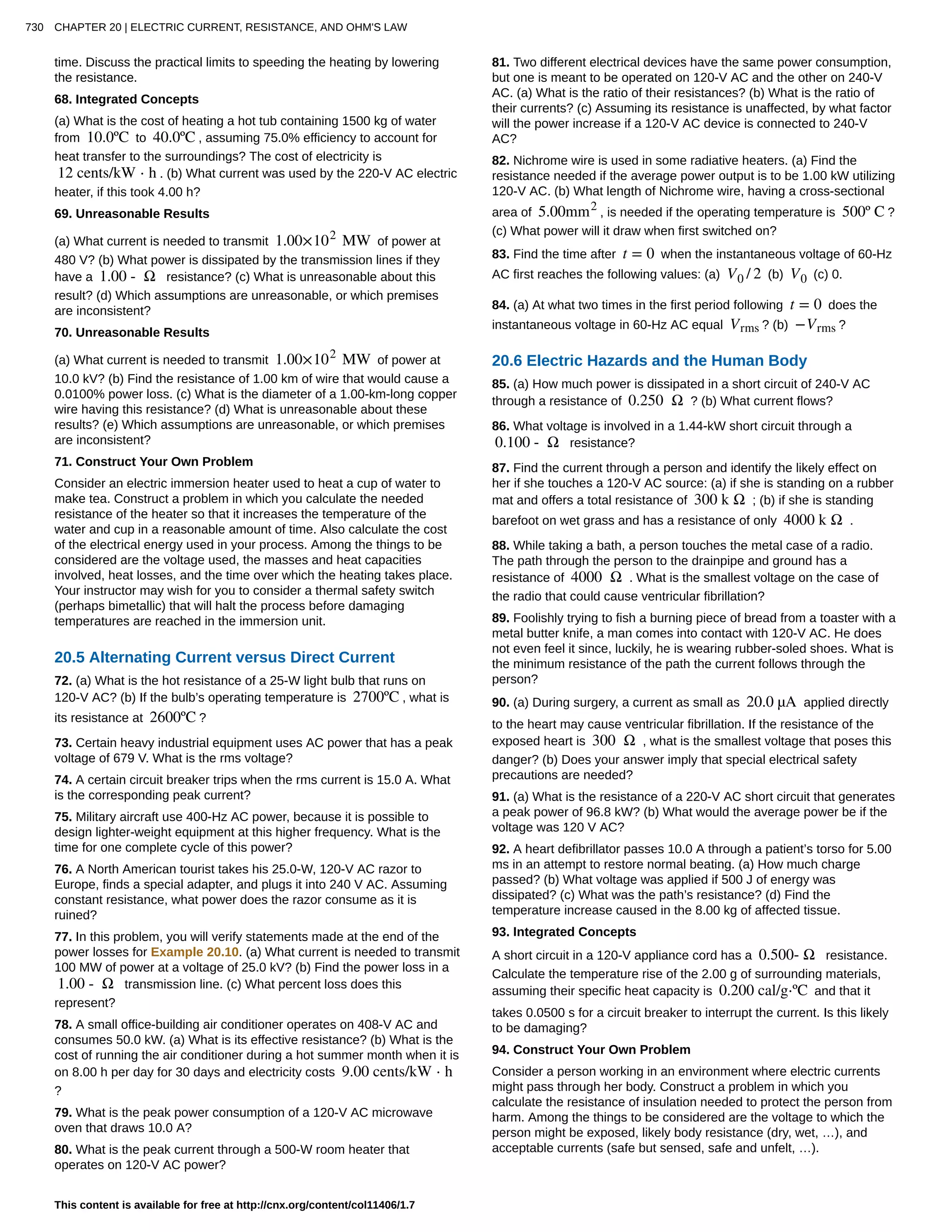 time. Discuss the practical limits to speeding the heating by lowering
the resistance.
68. Integrated Concepts
(a) What is the cost of heating a hot tub containing 1500 kg of water
from 10.0ºC to 40.0ºC , assuming 75.0% efficiency to account for
heat transfer to the surroundings? The cost of electricity is
12 cents/kW ⋅ h . (b) What current was used by the 220-V AC electric
heater, if this took 4.00 h?
69. Unreasonable Results
(a) What current is needed to transmit 1.00×102
MW of power at
480 V? (b) What power is dissipated by the transmission lines if they
have a 1.00 - Ω resistance? (c) What is unreasonable about this
result? (d) Which assumptions are unreasonable, or which premises
are inconsistent?
70. Unreasonable Results
(a) What current is needed to transmit 1.00×102
MW of power at
10.0 kV? (b) Find the resistance of 1.00 km of wire that would cause a
0.0100% power loss. (c) What is the diameter of a 1.00-km-long copper
wire having this resistance? (d) What is unreasonable about these
results? (e) Which assumptions are unreasonable, or which premises
are inconsistent?
71. Construct Your Own Problem
Consider an electric immersion heater used to heat a cup of water to
make tea. Construct a problem in which you calculate the needed
resistance of the heater so that it increases the temperature of the
water and cup in a reasonable amount of time. Also calculate the cost
of the electrical energy used in your process. Among the things to be
considered are the voltage used, the masses and heat capacities
involved, heat losses, and the time over which the heating takes place.
Your instructor may wish for you to consider a thermal safety switch
(perhaps bimetallic) that will halt the process before damaging
temperatures are reached in the immersion unit.
20.5 Alternating Current versus Direct Current
72. (a) What is the hot resistance of a 25-W light bulb that runs on
120-V AC? (b) If the bulb’s operating temperature is 2700ºC , what is
its resistance at 2600ºC ?
73. Certain heavy industrial equipment uses AC power that has a peak
voltage of 679 V. What is the rms voltage?
74. A certain circuit breaker trips when the rms current is 15.0 A. What
is the corresponding peak current?
75. Military aircraft use 400-Hz AC power, because it is possible to
design lighter-weight equipment at this higher frequency. What is the
time for one complete cycle of this power?
76. A North American tourist takes his 25.0-W, 120-V AC razor to
Europe, finds a special adapter, and plugs it into 240 V AC. Assuming
constant resistance, what power does the razor consume as it is
ruined?
77. In this problem, you will verify statements made at the end of the
power losses for Example 20.10. (a) What current is needed to transmit
100 MW of power at a voltage of 25.0 kV? (b) Find the power loss in a
1.00 - Ω transmission line. (c) What percent loss does this
represent?
78. A small office-building air conditioner operates on 408-V AC and
consumes 50.0 kW. (a) What is its effective resistance? (b) What is the
cost of running the air conditioner during a hot summer month when it is
on 8.00 h per day for 30 days and electricity costs 9.00 cents/kW ⋅ h
?
79. What is the peak power consumption of a 120-V AC microwave
oven that draws 10.0 A?
80. What is the peak current through a 500-W room heater that
operates on 120-V AC power?
81. Two different electrical devices have the same power consumption,
but one is meant to be operated on 120-V AC and the other on 240-V
AC. (a) What is the ratio of their resistances? (b) What is the ratio of
their currents? (c) Assuming its resistance is unaffected, by what factor
will the power increase if a 120-V AC device is connected to 240-V
AC?
82. Nichrome wire is used in some radiative heaters. (a) Find the
resistance needed if the average power output is to be 1.00 kW utilizing
120-V AC. (b) What length of Nichrome wire, having a cross-sectional
area of 5.00mm2
, is needed if the operating temperature is 500º C ?
(c) What power will it draw when first switched on?
83. Find the time after t = 0 when the instantaneous voltage of 60-Hz
AC first reaches the following values: (a) V0 / 2 (b) V0 (c) 0.
84. (a) At what two times in the first period following t = 0 does the
instantaneous voltage in 60-Hz AC equal Vrms ? (b) −Vrms ?
20.6 Electric Hazards and the Human Body
85. (a) How much power is dissipated in a short circuit of 240-V AC
through a resistance of 0.250 Ω ? (b) What current flows?
86. What voltage is involved in a 1.44-kW short circuit through a
0.100 - Ω resistance?
87. Find the current through a person and identify the likely effect on
her if she touches a 120-V AC source: (a) if she is standing on a rubber
mat and offers a total resistance of 300 k Ω ; (b) if she is standing
barefoot on wet grass and has a resistance of only 4000 k Ω .
88. While taking a bath, a person touches the metal case of a radio.
The path through the person to the drainpipe and ground has a
resistance of 4000 Ω . What is the smallest voltage on the case of
the radio that could cause ventricular fibrillation?
89. Foolishly trying to fish a burning piece of bread from a toaster with a
metal butter knife, a man comes into contact with 120-V AC. He does
not even feel it since, luckily, he is wearing rubber-soled shoes. What is
the minimum resistance of the path the current follows through the
person?
90. (a) During surgery, a current as small as 20.0 µA applied directly
to the heart may cause ventricular fibrillation. If the resistance of the
exposed heart is 300 Ω , what is the smallest voltage that poses this
danger? (b) Does your answer imply that special electrical safety
precautions are needed?
91. (a) What is the resistance of a 220-V AC short circuit that generates
a peak power of 96.8 kW? (b) What would the average power be if the
voltage was 120 V AC?
92. A heart defibrillator passes 10.0 A through a patient’s torso for 5.00
ms in an attempt to restore normal beating. (a) How much charge
passed? (b) What voltage was applied if 500 J of energy was
dissipated? (c) What was the path’s resistance? (d) Find the
temperature increase caused in the 8.00 kg of affected tissue.
93. Integrated Concepts
A short circuit in a 120-V appliance cord has a 0.500- Ω resistance.
Calculate the temperature rise of the 2.00 g of surrounding materials,
assuming their specific heat capacity is 0.200 cal/g⋅ºC and that it
takes 0.0500 s for a circuit breaker to interrupt the current. Is this likely
to be damaging?
94. Construct Your Own Problem
Consider a person working in an environment where electric currents
might pass through her body. Construct a problem in which you
calculate the resistance of insulation needed to protect the person from
harm. Among the things to be considered are the voltage to which the
person might be exposed, likely body resistance (dry, wet, …), and
acceptable currents (safe but sensed, safe and unfelt, …).
730 CHAPTER 20 | ELECTRIC CURRENT, RESISTANCE, AND OHM'S LAW
This content is available for free at http://cnx.org/content/col11406/1.7
 