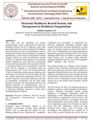 @ IJTSRD | Available Online @ www.ijtsrd.com | Special Issue Publication | November 2018
ISSN No: 2456
International Journal of Trend in Scientific
Research and
International Conference on Advanced Engineering
and Information Technology (ICAEIT
Electronic Healthcare Record Security
Management
Department of Library and
Hassan Usman
ABSTRACT
This study aim sat identifying
countermeasures used in protecting the Electronic
Healthcare Record and how employees
knowledge about the existence Electronic
Record security as well as countermeasures
mitigating the threats and data breaches
organizations. A case study of Aminu Kano
Hospital, Nigeria was used and qualitative research
method was adopted where purposive
random sampling was used. This led to
of eleven relevant questions to four categories
A conceptual frame work was proposed
study and the findings we reevaluated
proposed frame work. There sults revealed
is lack of knowledge sharing among employees and
some factors were found to be the resistance factors,
this include educational background, behavior,
security awareness, personality differences
of management commitment. On the
deterrent, preventive and organizational
partially practiced as countermeasures
mitigate the threats and vulnerability of
of Electronic Healthcare Records in
Teaching Hospital in Nigeria.
Keywords: Electronic Healthcare Records, Security
and Management, Countermeasures,
Sharing
1. INTRODUCTION
Nowadays, using information syst
healthcare environment provides m
benefits such as improving the quali
reducing medical errors, enhancing the
@ IJTSRD | Available Online @ www.ijtsrd.com | Special Issue Publication | November 2018
ISSN No: 2456 - 6470 | www.ijtsrd.com | Special Issue Publication
International Journal of Trend in Scientific
Research and Development (IJTSRD)
International Conference on Advanced Engineering
and Information Technology (ICAEIT-2017)
c Healthcare Record Security and
Management in Healthcare Organizations
Attahiru Saminu, CLN
and Information Science, College of Science and Technology
Usman Katsina Polytechnic Katsina State, Nigeria
the current
the Electronic
how employees share their
Electronic Healthcare
countermeasures used in
breaches in healthcare
Kano Teaching
qualitative research
and stratified
to construction
categories of staff.
proposed to quid the
reevaluated using the
revealed that there
employees and
be the resistance factors,
ckground, behavior, low
personality differences and lack
the other hand,
organizational actions were
countermeasures used to
of data breaches
Aminu Kano
Electronic Healthcare Records, Security
Countermeasures, Knowledge
tems in the
many potential
ality of care,
e readability,
availability and accessibility
However, Healthcare Inform
security threats have increase
years. For instance, during th
2007, over1, 5millionnames w
breaches that occurred in hosp
challenges differ from one cou
which includes lack of pati
inadequate healthcare policies,
global standards and pr
The common threats are com
computer viruses, Therefore, e
other countermeasures and oth
regulations include firewalls, a
detection, and control systems a
required levels of detail protecti
that the level of information
increase due to the present Trans
to Electronic
The best solution for this is b
healthcare employees with kn
security. Inanition, knowle
employees in healthcare or
challenging as their backgrou
differ. Moreover, organization
security will face numerous
other confidentiality and secur
to (2) organizations spend a l
ensure that their informati
protected from various ty
incompliance with applicable l
these efforts, security breach
@ IJTSRD | Available Online @ www.ijtsrd.com | Special Issue Publication | November 2018 P - 136
Special Issue Publication
International Conference on Advanced Engineering
and
Organizations
Technology
y of information (1).
mation Systems (HIS)
ed significantly in recent
he period from 2006 to
were exposed during data
pitals alone. The security
ountry to another country
atient unique identifier,
licies, lack of full acceptable
privacy,
mputer crimes, hackers,
, enforcement required for
her security and privacy
, anti-virus, and intrusion,
s are no longer given the
tection. For this, (5) noted
n security threats might
Trans formation. Threats
by creating awareness to
nowledge of information
ledge sharing among
organization could be
round and domains may
ns with low level so fIS
of computer abuse and
urity threats, According
lot of money in order to
ation systems are both
ypes of attacks and
le laws. Despite all of
hes are still on the rise.
 