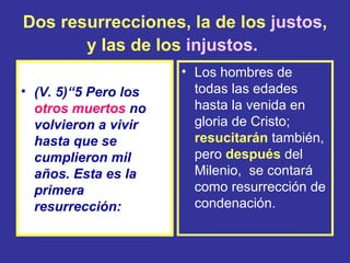 Dos resurrecciones, la de los justos,
       y las de los injustos.
                      • Los hombres de
• (V. 5)“5 Pero los     todas las edades
  otros muertos no      hasta la venida en
  volvieron a vivir     gloria de Cristo;
  hasta que se          resucitarán también,
  cumplieron mil        pero después del
  años. Esta es la      Milenio, se contará
  primera               como resurrección de
  resurrección:         condenación.
 
