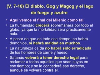 (V. 7-10) El diablo, Gog y Magog y el lago
             de fuego y azufre
• Aquí vemos el final del Milenio como tal.
• La humanidad crecerá sobremanera por todo el
  globo, ya que la mortalidad será prácticamente
  nula.
• A pesar de que en todo ese tiempo, no habrá
  demonios, sí habrá maldad en muchos.
• La naturaleza caída no habrá sido erradicada
  de los hombres de carne y hueso.
• Satanás volverá a tener derecho legal para
  reclamar a todos aquellos que sean suyos en
  ese tiempo; y se le concederá ese derecho,
  aunque se volverá contra él.
 