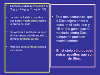 •   También el diablo convocará a
    Gog y a Magog (Ezequiel 38).

•   La misma Palabra nos dice        • Esto nos demuestra, que
    que serán muchísimos; como         si Dios dejara entrar a
    la arena del mar.                  todos en el cielo, aun y
                                       allí habría gente que se
•   Se volverá a producir un acto      rebelaría contra Dios,
    similar de pecado de rebelión,
                                       aunque no pudieran
    como la primera pareja.
                                       hacerlo patente.
•   Millones se levantarán contra
    los santos.                      • En el cielo sólo pueden
                                       entrar aquellos que son
                                               de Dios.
 