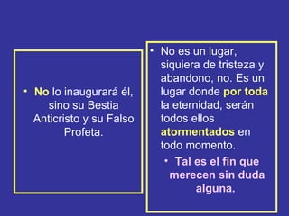 • No es un lugar,
                            siquiera de tristeza y
                            abandono, no. Es un
• No lo inaugurará él,      lugar donde por toda
     sino su Bestia         la eternidad, serán
  Anticristo y su Falso     todos ellos
         Profeta.           atormentados en
                            todo momento.
                             • Tal es el fin que
                              merecen sin duda
                                    alguna.
 