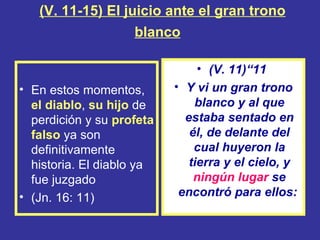 (V. 11-15) El juicio ante el gran trono
                   blanco

                                • (V. 11)“11
• En estos momentos,       • Y vi un gran trono
  el diablo, su hijo de        blanco y al que
  perdición y su profeta     estaba sentado en
  falso ya son                él, de delante del
  definitivamente              cual huyeron la
  historia. El diablo ya      tierra y el cielo, y
  fue juzgado                  ningún lugar se
• (Jn. 16: 11)              encontró para ellos:
 