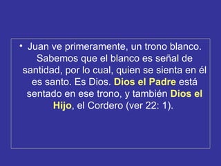 • Juan ve primeramente, un trono blanco.
    Sabemos que el blanco es señal de
 santidad, por lo cual, quien se sienta en él
   es santo. Es Dios. Dios el Padre está
  sentado en ese trono, y también Dios el
        Hijo, el Cordero (ver 22: 1).
 