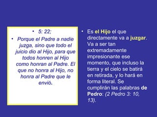 • 5: 22;               • Es el Hijo el que
• Porque el Padre a nadie          directamente va a juzgar.
    juzga, sino que todo el        Va a ser tan
  juicio dio al Hijo, para que     extremadamente
      todos honren al Hijo         impresionante ese
  como honran al Padre. El         momento, que incluso la
   que no honra al Hijo, no        tierra y el cielo se batirá
     honra al Padre que le         en retirada, y lo hará en
             envió.                forma literal. Se
                                   cumplirán las palabras de
                                   Pedro: (2 Pedro 3: 10,
                                   13).
 