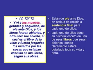 • (V. 12)“12           • Están de pie ante Dios,
 • Y vi a los muertos,         en actitud de recibir la
grandes y pequeños, de         sentencia final para
   pie ante Dios; y los        cada uno de ellos.
libros fueron abiertos, y    • cada uno de ellos tiene
otro libro fue abierto, el     su historial escrito en uno
   cual es el libro de la      de esos libros que serán
vida; y fueron juzgados        abiertos, donde
   los muertos por las         claramente estará
    cosas que estaban          detallada toda su vida y
  escritas en los libros,      obra.
    según sus obras:
 