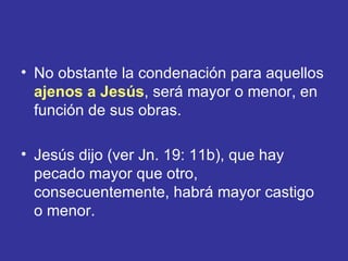 • No obstante la condenación para aquellos
  ajenos a Jesús, será mayor o menor, en
  función de sus obras.

• Jesús dijo (ver Jn. 19: 11b), que hay
  pecado mayor que otro,
  consecuentemente, habrá mayor castigo
  o menor.
 