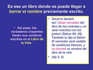 Es ese un libro donde se puede llegar a
 borrar el nombre previamente escrito.
                           • David lo declaró
                             así:“¡Sean borrados del
    • Así pues, los          libro de los vivientes y no
                             sean inscritos con los
 verdaderos creyentes
                             justos! (Salmo 69: 28).
  tienen sus nombres
                             También lo dijo el Señor:
 escritos en el Libro de
                             El vencedor será vestido
        la Vida.
                             de vestiduras blancas, y
                             no borraré su nombre del
                             libro de la vida
                           • (Ap.3: 5).
 