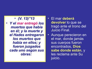 • (V. 13)”13         • El mar deberá
• Y el mar entregó los      devolver lo que se
   muertos que había        tragó ante el trono del
   en él; y la muerte y     Juicio Final.
  el Hades entregaron     • Aunque perecieron en
    los muertos que         el mar, donde jamás
    había en ellos; y       sus cuerpos fueron
    fueron juzgados         encontrados, Dios
  cada uno según sus        sabe donde están, y
          obras:            les reclama ante Su
                            juicio.
 