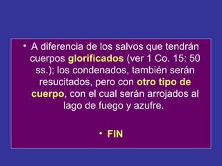 • A diferencia de los salvos que tendrán
  cuerpos glorificados (ver 1 Co. 15: 50
   ss.); los condenados, también serán
    resucitados, pero con otro tipo de
  cuerpo, con el cual serán arrojados al
           lago de fuego y azufre.

                 • FIN
 