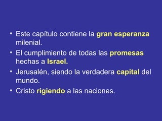 • Este capítulo contiene la gran esperanza
  milenial.
• El cumplimiento de todas las promesas
  hechas a Israel.
• Jerusalén, siendo la verdadera capital del
  mundo.
• Cristo rigiendo a las naciones.
 