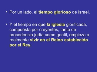 • Por un lado, el tiempo glorioso de Israel.

• Y el tiempo en que la iglesia glorificada,
  compuesta por creyentes, tanto de
  procedencia judía como gentil, empieza a
  realmente vivir en el Reino establecido
  por el Rey.
 