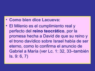 • Como bien dice Lacueva:
• El Milenio es el cumplimiento real y
  perfecto del reino teocrático, por la
  promesa hecha a David de que su reino y
  el trono davídico sobre Israel había de ser
  eterno, como lo confirma el anuncio de
  Gabriel a María (ver Lc. 1: 32, 33–también
  Is. 9: 6, 7)
 