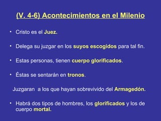 (V. 4-6) Acontecimientos en el Milenio

• Cristo es el Juez.

• Delega su juzgar en los suyos escogidos para tal fin.

• Estas personas, tienen cuerpo glorificados.

• Éstas se sentarán en tronos.

 Juzgaran a los que hayan sobrevivido del Armagedón.

• Habrá dos tipos de hombres, los glorificados y los de
  cuerpo mortal.
 