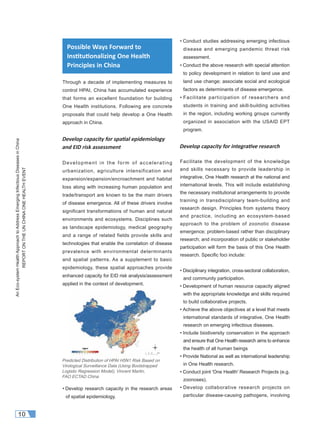AnEco-systemHealthApproachtoAddressEmergingInfectiousDiseasesinChina
REPORTONTHEUNCHINAONEHEALTHEVENT
10
Through a decade of implementing measures to
control HPAI, China has accumulated experience
that forms an excellent foundation for building
One Health institutions. Following are concrete
proposals that could help develop a One Health
approach in China.
Develop capacity for spa al epidemiology
and EID risk assessment
Development in the form of accelerating
urbanization, agriculture intensification and
expansion/expansion/encroachment and habitat
loss along with increasing human population and
trade/transport are known to be the main drivers
of disease emergence. All of these drivers involve
significant transformations of human and natural
environments and ecosystems. Disciplines such
as landscape epidemiology, medical geography
and a range of related fields provide skills and
technologies that enable the correlation of disease
prevalence with environmental determinants
and spatial patterns. As a supplement to basic
epidemiology, these spatial approaches provide
enhanced capacity for EID risk analysis/assessment
applied in the context of development.
• Develop research capacity in the research areas
of spatial epidemiology.
• Conduct studies addressing emerging infectious
disease and emerging pandemic threat risk
assessment.
• Conduct the above research with special attention
to policy development in relation to land use and
land use change; associate social and ecological
factors as determinants of disease emergence.
• Facilitate participation of researchers and
students in training and skill-building activities
in the region, including working groups currently
organized in association with the USAID EPT
program.
Develop capacity for integra ve research
Facilitate the development of the knowledge
and skills necessary to provide leadership in
integrative, One Health research at the national and
international levels. This will include establishing
the necessary institutional arrangements to provide
training in transdisciplinary team-building and
research design. Principles from systems theory
and practice, including an ecosystem-based
approach to the problem of zoonotic disease
emergence; problem-based rather than disciplinary
research; and incorporation of public or stakeholder
participation will form the basis of this One Health
research. Speciﬁc foci include:
• Disciplinary integration, cross-sectoral collaboration,
and community participation.
• Development of human resource capacity aligned
with the appropriate knowledge and skills required
to build collaborative projects.
• Achieve the above objectives at a level that meets
international standards of integrative, One Health
research on emerging infectious diseases.
• Include biodiversity conservation in the approach
and ensure that One Health research aims to enhance
the health of all human beings
• Provide National as well as international leadership
in One Health research.
• Conduct joint 'One Health' Research Projects (e.g.
zoonoses).
• Develop collaborative research projects on
particular disease-causing pathogens, involving
Predicted Distribution of HPAI H5N1 Risk Based on
Virological Surveillance Data (Using Bootstrapped
Logistic Regression Model), Vincent Martin,
FAO ECTAD China
Possible Ways Forward to
Ins tu onalizing One Health
Principles in China
 