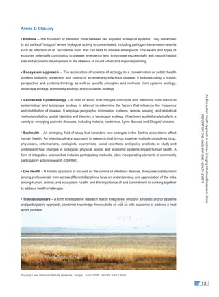 AnEco-systemHealthApproachtoAddressEmergingInfectiousDiseasesinChina
REPORTONTHEUNCHINAONEHEALTHEVENT
13
Annex 1: Glossary
• Ecotone – The boundary or transition zone between two adjacent ecological systems. They are known
to act as local ‘hotspots’ where biological activity is concentrated, including pathogen transmission events
such as infection of an “accidental host” that can lead to disease emergence. The extent and types of
ecotones potentially contributing to disease emergence tend to increase exponentially with natural habitat
loss and economic development in the absence of sound urban and regional planning.
• Ecosystem Approach – The application of science of ecology to a conservation or public health
problem including prevention and control of an emerging infectious disease. It includes using a holistic
perspective and systems thinking, as well as specific principles and methods from systems ecology,
landscape ecology, community ecology, and population ecology.
• Landscape Epidemiology – A field of study that merges concepts and methods from classical
epidemiology and landscape ecology to attempt to determine the factors that influence the frequency
and distribution of disease. It employs geographic information systems, remote sensing, and statistical
methods including spatial statistics and theories of landscape ecology. It has been applied analytically to a
variety of emerging zoonotic diseases, including malaria, hantavirus, Lyme disease and Chagas' disease.
• Ecohealth – An emerging ﬁeld of study that considers how changes in the Earth’s ecosystems affect
human health. An interdisciplinary approach to research that brings together multiple disciplines (e.g.,
physicians, veterinarians, ecologists, economists, social scientists, and policy analysts) to study and
understand how changes in biological, physical, social, and economic systems impact human health. A
form of integrative science that includes participatory methods, often incorporating elements of community
participatory action research (COPAR).
• One Health – A holistic approach to focused on the control of infectious disease. It requires collaboration
among professionals from across different disciplines have an understanding and appreciation of the links
among human, animal, and ecosystem health, and the importance of and commitment to working together
to address health challenges
• Transdisciplinary – A form of integrative research that is integrative, employs a holistic and/or systems
and participatory approach, combines knowledge from outside as well as with academia to address a ‘real
world’ problem.
Poyang Lake National Nature Reserve, Jiangxi, June 2008, FAO ECTAD China
 