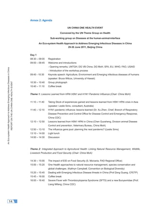 AnEco-systemHealthApproachtoAddressEmergingInfectiousDiseasesinChina
REPORTONTHEUNCHINAONEHEALTHEVENT
14
Annex 2: Agenda
UN CHINA ONE HEALTH EVENT
Convened by the UN Theme Group on Health
Sub-working group on Diseases at the human-animal-interface
An Eco-system Health Approach to Address Emerging Infectious Diseases in China
29-30 June 2011, Beijing China
Day 1
08:30 – 09:00 Registration
09:00 – 09:45 Welcome and introductions
- Opening remarks, UNTGH, DG VB China, DG MoH, SFA, EU, WHO, FAO, USAID
- Introduction of the workshop process
09:45 - 10:30 Keynote speech: Agriculture, Environment and Emerging infectious diseases of humans
(speaker: Bruce Wilcox, University of Hawaii)
10:30 – 10:40 Group photograph
10:40 – 11:10 Coffee break
Theme 1: Lessons Learned from HPAI H5N1 and H1N1 Pandemic Inﬂuenza (Chair: China MoH)
11:10 – 11:40 Taking Stock of experiences gained and lessons learned from H5N1 HPAI crisis in Asia
(speaker: Leslie Sims, consultant, Australia)
11:40 – 12:10 H1N1 pandemic inﬂuenza: lessons learned (Dr. Xu Zhen, Chief, Branch of Respiratory
Disease Prevention and Control Ofﬁce for Disease Control and Emergency Response,
China CDC)
12:10 – 12:50 Lessons learned from H5N1 HPAI in China (Chen Guosheng, Division animal Disease
Control and prevention, Veterinary Bureau, China MoA)
12:50 – 13:10 The inﬂuenza gene pool: planning the next pandemic? (Leslie Sims)
13:10 – 14:00 Light lunch
14:00 – 14:30 Discussion
Theme 2: Integrated Approach to Agricultural Health: Linking Natural Resource Management, Wildlife,
Livestock Production and Food Security (Chair: China MoA)
14:30 – 15:00 The impact of EID on Food Security (S. Morzaria, FAO Regional Ofﬁce)
15:00 – 15:20 One Health approaches to natural resource management, species conservation and
global challenges. (Kathryn Campbell, Convention on Biological Diversity)
15:20 – 15:45 Dealing with Emerging Infectious Disease threats in China (Prof Zeng Guang, CFETP)
15:45 – 16:00 Coffee break
16:00 – 16:40 Severe Fever with Thrombocytopenia Syndrome (SFTS) and a new Bunyaviridae (Prof.
Liang Mifang, China CDC)
 