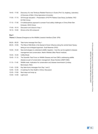 AnEco-systemHealthApproachtoAddressEmergingInfectiousDiseasesinChina
REPORTONTHEUNCHINAONEHEALTHEVENT
15
16:40 – 17:00 Discovery of a new Tembusu-Related Flavivirus in Ducks (Prof. Su Jingliang, Laboratory
of Zoonosis of MoA, China Agriculture University)
17:00 – 17:15 OH through education – Presentation of FETPV Rabies Case Study (Jia Beibei, FAO
ECTAD China)
17:15 – 17:40 A multidisciplinary approach to answer Food safety challenges in China (Peter Ben
Embarek, WHO China)
17:40 – 18:10 Discussion and closure of day 1
18:10 – 19:00 Dinner at the UN compound
Day 2
Theme 3: Disease Emergence at the Wildlife Livestock Interface (Chair: SFA)
09:00 – 09:20 Take home message from Day 1
09:20 – 10:00 The Role of Wild Birds in the Spread of Avian Inﬂuenza along the central Asian ﬂyway-
taking an eco-virological approach. Scott Newman (FAO)
10:00 – 10:20 New technologies to understand wildlife migration - how this can be applied to disease
management and conservation. Martin Wikelski (Max Planck Institute)
10:20 – 10:45 Coffee Break
10:45 – 11:15 The Scientiﬁc Task Force on Wildlife Disease and how CMS is addressing wildlife
disease as part of conservation management. Borja Heredia (UNEP-CMS)
11:15 – 11:40 Wildlife trade: implication for conservation and disease transmission (Lindsey
McCrickard, FAO)
11:40 – 12:00 Key take-home messages from Day 1 and 2
12:00 – 12:45 A roadmap for One Health in China: Discussion
12:45 – 13:00 Next steps and wrap up
13:00 – 14:00 Light lunch
 