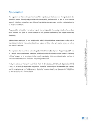 AnEco-systemHealthApproachtoAddressEmergingInfectiousDiseasesinChina
REPORTONTHEUNCHINAONEHEALTHEVENT
21
Acknowledgement
The organizers of the meeting and authors of this report would like to express their gratitude to the
Ministry of Health, Ministry of Agriculture and State Forestry Administration, as well as to the national
research institutions and partners who delivered high level presentations and provided invaluable insights
on the One Health topic.
They would like to thank the international experts who participated in the meeting, including the members
of the scientiﬁc task force on wildlife diseases for their excellent presentations and contributions to the
discussion.
A special thank also goes to the United States Agency for International Development (USAID) for its
ﬁnancial contribution to this event and continued support to China in the ﬁght against current as well as
new infectious diseases.
The organizers also would like to acknowledge the United Nations Development Programme (UNDP) and
its “Capacity Building for National Prevention and Preparedness for Avian and Human Inﬂuenza Pandemic
in China” program for its contribution to the smooth organization of this event, including the provision of
simultaneous translation, the translation and printing of this report.
Finally, the authors of this report would like to thank Dr. Sirenda Vong, World Health Organization (WHO
China), for his thorough revision and suggestions to improve the ﬁnal report, as well as Mr. Guo Fusheng
and Mr. Ning Haiqiang, the FAO Emergency Center for Transboundary Animal Diseases (ECTAD) Ofﬁce,
for their revision of the Chinese version.
 