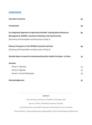 CONTENTS
Execu ve Summary
Introduc on
An Integrated Approach to Agricultural Health: Linking Natural Resource
Management, Wildlife, Livestock Produc on and Food Security
(Summary of Presenta on and Discussion of Day 1)
Disease Emergence at the Wildlife Livestock Interface
(Summary of Presenta on and Discussion of Day 2)
Possible Ways Forward to Ins tu onalizing One Health Principles in China
Annexes
Annex 1: Glossary
Annex 2: Agenda
Annex 3: List of Par cipants
Acknowledgement
03
04
06
08
10
13
14
16
21
Authors
Lyle Fearnley, University of California, Berkeley, USA
Bruce A. Wilcox, Mahidol University, Thailand
Leslie David Sims, Asia Paciﬁc Veterinary Informa on Service, Australia
Vincent Mar n, Food and Agriculture Organiza on of the United Na ons (FAO) China
 