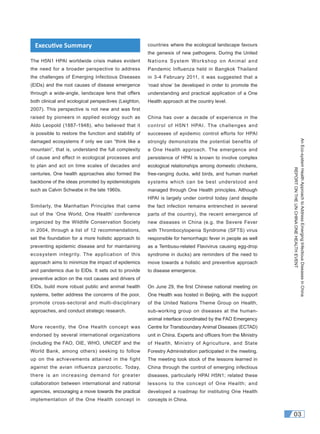 AnEco-systemHealthApproachtoAddressEmergingInfectiousDiseasesinChina
REPORTONTHEUNCHINAONEHEALTHEVENT
03
The H5N1 HPAI worldwide crisis makes evident
the need for a broader perspective to address
the challenges of Emerging Infectious Diseases
(EIDs) and the root causes of disease emergence
through a wide-angle, landscape lens that offers
both clinical and ecological perspectives (Leighton,
2007). This perspective is not new and was first
raised by pioneers in applied ecology such as
Aldo Leopold (1887-1948), who believed that it
is possible to restore the function and stability of
damaged ecosystems if only we can “think like a
mountain”, that is, understand the full complexity
of cause and effect in ecological processes and
to plan and act on time scales of decades and
centuries. One health approaches also formed the
backbone of the ideas promoted by epidemiologists
such as Calvin Schwabe in the late 1960s.
Similarly, the Manhattan Principles that came
out of the ‘One World, One Health’ conference
organized by the Wildlife Conservation Society
in 2004, through a list of 12 recommendations,
set the foundation for a more holistic approach to
preventing epidemic disease and for maintaining
ecosystem integrity. The application of this
approach aims to minimize the impact of epidemics
and pandemics due to EIDs. It sets out to provide
preventive action on the root causes and drivers of
EIDs, build more robust public and animal health
systems, better address the concerns of the poor,
promote cross-sectoral and multi-disciplinary
approaches, and conduct strategic research.
More recently, the One Health concept was
endorsed by several international organizations
(including the FAO, OIE, WHO, UNICEF and the
World Bank, among others) seeking to follow
up on the achievements attained in the fight
against the avian influenza panzootic. Today,
there is an increasing demand for greater
collaboration between international and national
agencies, encouraging a move towards the practical
implementation of the One Health concept in
countries where the ecological landscape favours
the genesis of new pathogens. During the United
Nations System Workshop on Animal and
Pandemic Influenza held in Bangkok Thailand
in 3-4 February 2011, it was suggested that a
‘road show’ be developed in order to promote the
understanding and practical application of a One
Health approach at the country level.
China has over a decade of experience in the
control of H5N1 HPAI. The challenges and
successes of epidemic control efforts for HPAI
strongly demonstrate the potential benefits of
a One Health approach. The emergence and
persistence of HPAI is known to involve complex
ecological relationships among domestic chickens,
free-ranging ducks, wild birds, and human market
systems which can be best understood and
managed through One Health principles. Although
HPAI is largely under control today (and despite
the fact infection remains entrenched in several
parts of the country), the recent emergence of
new diseases in China (e.g. the Severe Fever
with Thrombocytopenia Syndrome (SFTS) virus
responsible for hemorrhagic fever in people as well
as a Tembusu-related Flavivirus causing egg-drop
syndrome in ducks) are reminders of the need to
move towards a holistic and preventive approach
to disease emergence.
On June 29, the first Chinese national meeting on
One Health was hosted in Beijing, with the support
of the United Nations Theme Group on Health,
sub-working group on diseases at the human-
animal interface coordinated by the FAO Emergency
Centre for Transboundary Animal Diseases (ECTAD)
unit in China. Experts and ofﬁcers from the Ministry
of Health, Ministry of Agriculture, and State
Forestry Administration participated in the meeting.
The meeting took stock of the lessons learned in
China through the control of emerging infectious
diseases, particularly HPAI H5N1; related these
lessons to the concept of One Health; and
developed a roadmap for instituting One Health
concepts in China.
Execu ve Summary
 