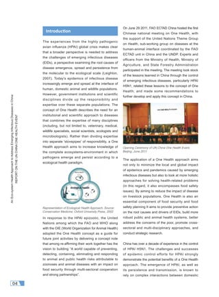 AnEco-systemHealthApproachtoAddressEmergingInfectiousDiseasesinChina
REPORTONTHEUNCHINAONEHEALTHEVENT
04
The experiences from the highly pathogenic
avian influenza (HPAI) global crisis makes clear
that a broader perspective is needed to address
the challenges of emerging infectious diseases
(EIDs), a perspective examining the root causes of
disease emergence, spread and persistence from
the molecular to the ecological scale (Leighton,
2007). Today's epidemics of infectious disease
increasingly emerge and spread at the interface of
human, domestic animal and wildlife populations.
However, government institutions and scientific
disciplines divide up the responsibility and
expertise over these separate populations. The
concept of One Health describes the need for an
institutional and scientific approach to diseases
that combines the expertise of many disciplines
(including, but not limited to, veterinary, medical,
wildlife specialists, social scientists, ecologists and
microbiologists). Rather than dividing expertise
into separate 'stovepipes' of responsibility, a One
Health approach aims to increase knowledge of
the complete ecosystems-environment in which
pathogens emerge and persist according to a
ecological health paradigm.
In response to the HPAI epizootic, the United
Nations among which the FAO and WHO along
with the OIE (World Organization for Animal Health)
adopted the One Health concept as a guide for
future joint activities by delivering a concept note
that among re-afﬁrming their work together has the
vision to building “A world capable of preventing,
detecting, containing, eliminating and responding
to animal and public health risks attributable to
zoonoses and animal diseases with an impact on
food security through multi-sectoral cooperation
and strong partnerships”.
On June 29 2011, FAO ECTAD China hosted the ﬁrst
Chinese national meeting on One Health, with
the support of the United Nations Theme Group
on Health, sub-working group on diseases at the
human-animal interface coordinated by the FAO
ECTAD unit in China and the UNDP. Experts and
officers from the Ministry of Health, Ministry of
Agriculture, and State Forestry Administration
participated in the meeting. The meeting took stock
of the lessons learned in China through the control
of emerging infectious diseases, particularly HPAI
H5N1; related these lessons to the concept of One
Health; and made some recommendations to
further develop and apply this concept in China.
The application of a One Health approach aims
not only to minimize the local and global impact
of epidemics and pandemics caused by emerging
infectious diseases but also to look at more holistic
approaches for solving health-related problems
(in this regard, it also encompasses food safety
issues). By aiming to reduce the impact of disease
on livestock populations, One Health is also an
essential component of food security and food
safety planning It aims to provide preventive action
on the root causes and drivers of EIDs, build more
robust public and animal health systems, better
address the concerns of the poor, promote cross-
sectoral and multi-disciplinary approaches, and
conduct strategic research.
China has over a decade of experience in the control
of HPAI H5N1. The challenges and successes
of epidemic control efforts for HPAI strongly
demonstrate the potential beneﬁts of a One Health
approach. The emergence of HPAI, as well as
its persistence and transmission, is known to
rely on complex interactions between domestic
Introduc on
Opening Ceremony of UN China One Health Event,
Beijing, June 2011
Representation of Ecological Health Approach, Source:
Conservation Medicine, Oxford University Press, 2002
 