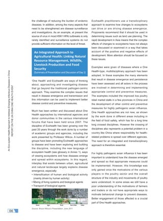 AnEco-systemHealthApproachtoAddressEmergingInfectiousDiseasesinChina
REPORTONTHEUNCHINAONEHEALTHEVENT
06
the challenge of reducing the burden of endemic
diseases. In addition, among the many aspects that
need to be strengthened are disease surveillance
and investigations. As an example, at present the
source of virus in most H5N1 HPAI outbreaks is only
rarely identified and surveillance systems do not
provide sufﬁcient information on the level of threat.
‘One Health’ and Ecohealth are ways of thinking
about, approaching and investigating disease
that go beyond the traditional pathogen-centric
approach. They examine the complex issues that
result in disease emergence and transmission and
this information can be used to implement better
disease control and preventive measures.
Much has been written and discussed about One
Health approaches by international agencies and
donor communities in the various international
forums that have been held since 2007. The
discipline of Ecohealth has been growing over the
past 20 years through the work done by a number
of academic groups and agencies, including the
work presented by Professor Wilcox. A number of
groups have been promoting Ecohealth approaches
to disease and have been exploring and building
the discipline, including the new language of
ecosystem health (see glossary in Annex 1), ways
of viewing ecosystems and how diseases emerge
and spread within ecosystems. In this regard,
interplay that exists between urban, agricultural
and natural landscape largely explains disease
emergence, especially:
• Intensification of human and biological activity
(mainly driven by human activity)
• Mixing of living systems and biological agents
• Transport of biological agents
Ecohealth practitioners use a transdiciplinary
approach to examine how changes to ecosystems
can drive or are driving disease emergence.
Proponents recommend that it should be used in
determining issues such as land use planning. The
rapid development in Asia means that the complex
effects of changes to ecosystems have not always
been discussed or examined in a way that takes
account of the positive and negative effects of
development. More attention should be focused on
these issues.
Examples were given of diseases where a One
Health-type, multidisciplinary approach has been
adopted. In these examples the many elements
that result in disease emergence and persistence
have been assessed and all actors in the process
are involved in determining and implementing
appropriate control and preventive measures.
The examples included the improved live poultry
retail market stalls in a few provinces in China and
the development of other control and preventive
measures for highly pathogenic avian influenza.
One Health approaches are not new, as shown
by the work done in different areas including in
the ﬁeld of food safety, which has for a long time
long crossed disciplines. However the crossing of
disciplines also represents a potential problem in a
country like China where responsibility for health-
related problems is spread over different agencies.
The need for an integrated and transdisciplinary
approach is therefore essential.
For highly pathogenic avian inﬂuenza it has been
important to understand how the disease emerged
and spread so that appropriate measures could
be implemented. However, this knowledge was
only gained once the motivations of the various
players in the poultry sector and the overall
structure of the industry and movements of poultry
were understood. In some areas we still have a
poor understanding of the motivations of farmers
and traders or do not have appropriate ways to
motivate behavioral change to prevent diseases.
Better engagement of those affected is a crucial
part of One Health approaches.
An Integrated Approach to
Agricultural Health: Linking Natural
Resource Management, Wildlife,
Livestock Produc on and Food
Security
(SummaryofPresenta onandDiscussionofDay1)
Source: Bruce Wilcox’s Presentation, June 2011
 