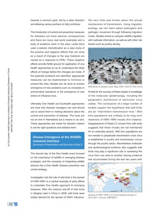 AnEco-systemHealthApproachtoAddressEmergingInfectiousDiseasesinChina
REPORTONTHEUNCHINAONEHEALTHEVENT
08
towards a common goal, led by a clear direction
and allowing various partners to fully contribute.
The introduction of control and preventive measures
for diseases can have adverse consequences
and there are many real world examples and a
body of academic work in this area. Leslie Sims
used Livestock intensification as a case study of
the positive and negative effects that can arise
as a result of changes to the way livestock are
reared as a response to HPAI. These negative
effects provide fertile ground for application of one
health approaches so as to understand the likely
effects of change before the changes are made. If
the potential problems are identified, appropriate
measures can be implemented to minimize or
prevent the risks. Studies can be done to monitor
emergence of new problems such as increases in
antimicrobial resistance or the emergence of new
strains of inﬂuenza virus.
Ultimately One Health and Ecohealth approaches
are tools that disease managers can and should
use to assist them in making decisions about the
control and prevention of disease. The tools are
not an end in themselves but a means to an end.
These approaches are meant for decision makers
to set the right questions and address them.
The second day of the One Health event focused
on the importance of wildlife in emerging disease
ecologies, and the necessity of integrating wildlife
science into a One Health disease prevention and
control strategy.
Investigation into the role of wild birds in the spread
of HPAI H5N1 is a central example of early efforts
to undertake One Health approach to emerging
diseases. After the massive die-off of wild birds
in Qinghai Lake in China in 2005, wild birds were
widely blamed for the spread of H5N1 influenza.
Yet very little was known about the actual
mechanisms of transmission. Using migration
ecology, we can learn about pathogens and
pathogen movement through following migration
routes. Studies aimed to compare wildlife migration
with outbreak information, as well as with other risk
factors such as poultry density.
Pivotal for the success of these studies is knowledge
of the molecular epidemiology, including the
geographic distribution of particular virus
clades. The conclusions of a large number of
studies support the hypothesis that wild birds
are an “intermittent transmission host.” Wild
bird populations are unlikely to be long term
reservoirs of H5N1 HPAI viruses (For instance,
disappearance of Clade 2.2 viruses from wild birds
suggests that these viruses are not maintained
for an extended period). Wild bird populations are
not needed to perpetuate transmission once virus
is established in poultry and transmission occurs
through the poultry sector. Nevertheless molecular
and epidemiological evidence also suggests wild
birds may play a significant role in spreading the
virus from one area to another (strong evidence
has accumulated during the last two years with
Disease Emergence at the Wildlife
Livestock Interface
(SummaryofPresenta onandDiscussionofDay2)
Spread of H5N1 HPAI 2.3.3 virus towards Europe in
2010-2011, Source: EMPRES-i
Wild Birds at Qinghai Lake, May 2006, FAO ECTAD China
 