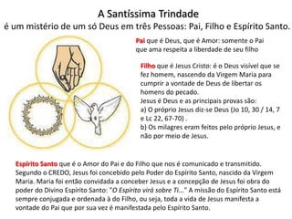 A Santíssima Trindade
é um mistério de um só Deus em três Pessoas: Pai, Filho e Espírito Santo.
Pai que é Deus, que é Amor: somente o Pai
que ama respeita a liberdade de seu filho
Filho que é Jesus Cristo: é o Deus visível que se
fez homem, nascendo da Virgem Maria para
cumprir a vontade de Deus de libertar os
homens do pecado.
Jesus é Deus e as principais provas são:
a) O próprio Jesus diz-se Deus (Jo 10, 30 / 14, 7
e Lc 22, 67-70) .
b) Os milagres eram feitos pelo próprio Jesus, e
não por meio de Jesus.
Espírito Santo que é o Amor do Pai e do Filho que nos é comunicado e transmitido.
Segundo o CREDO, Jesus foi concebido pelo Poder do Espírito Santo, nascido da Virgem
Maria. Maria foi então convidada a conceber Jesus e a concepção de Jesus foi obra do
poder do Divino Espírito Santo: "O Espírito virá sobre Ti..." A missão do Espírito Santo está
sempre conjugada e ordenada à do Filho, ou seja, toda a vida de Jesus manifesta a
vontade do Pai que por sua vez é manifestada pelo Espírito Santo.
 