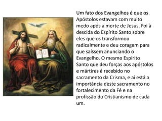 Um fato dos Evangelhos é que os
Apóstolos estavam com muito
medo após a morte de Jesus. Foi à
descida do Espírito Santo sobre
eles que os transformou
radicalmente e deu coragem para
que saíssem anunciando o
Evangelho. O mesmo Espírito
Santo que deu forças aos apóstolos
e mártires é recebido no
sacramento da Crisma, e aí está a
importância deste sacramento no
fortalecimento da Fé e na
profissão do Cristianismo de cada
um.
 