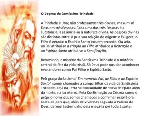 O Dogma da Santíssima Trindade
A Trindade é Una; não professamos três deuses, mas um só
Deus em três Pessoas. Cada uma das três Pessoas é a
substância, a essência ou a natureza divina, As pessoas divinas
são distintas entre si pela sua relação de origem: o Pai gera; o
Filho é gerado; o Espírito Santo é quem procede. Ou seja,
ao Pai atribui-se a criação ao Filho atribui-se a Redenção e
ao Espírito Santo atribui-se a Santificação.
Resumindo, o mistério da Santíssima Trindade é o mistério
central da fé e da vida cristã. Só Deus pode nos dar a conhecer,
revelando-se como Pai, Filho e Espírito Santo.
Pela graça do Batismo "Em nome do Pai, do Filho e do Espírito
Santo" somos chamados a compartilhar da vida da Santíssima
Trindade, aqui na Terra na obscuridade de nossa fé e para além
da morte, na luz eterna. Pela Confirmação ou Crisma, como o
próprio nome diz, somos chamados a confirmar essa fé ora
recebida para que, além de vivermos segundo a Palavra de
Deus, darmos testemunho dela e levá-la por toda à parte.
 
