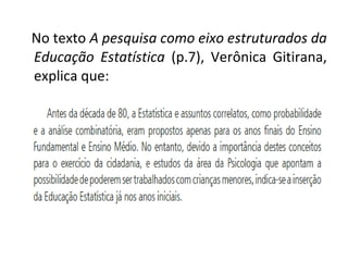 No texto A pesquisa como eixo estruturados da 
Educação Estatística (p.7), Verônica Gitirana, 
explica que: 
 