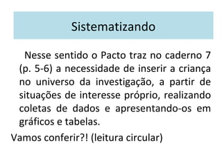 Sistematizando 
Nesse sentido o Pacto traz no caderno 7 
(p. 5-6) a necessidade de inserir a criança 
no universo da investigação, a partir de 
situações de interesse próprio, realizando 
coletas de dados e apresentando-os em 
gráficos e tabelas. 
Vamos conferir?! (leitura circular) 
 