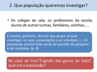 2. Que população queremos investigar? 
• Os colegas da sala, os professores da escola, 
alunos de outras turmas, familiares, vizinhos, ... 
 