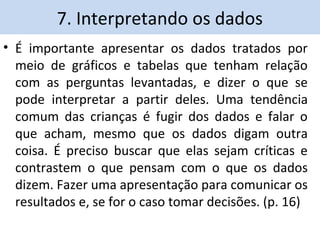7. Interpretando os dados 
• É importante apresentar os dados tratados por 
meio de gráficos e tabelas que tenham relação 
com as perguntas levantadas, e dizer o que se 
pode interpretar a partir deles. Uma tendência 
comum das crianças é fugir dos dados e falar o 
que acham, mesmo que os dados digam outra 
coisa. É preciso buscar que elas sejam críticas e 
contrastem o que pensam com o que os dados 
dizem. Fazer uma apresentação para comunicar os 
resultados e, se for o caso tomar decisões. (p. 16) 
 
