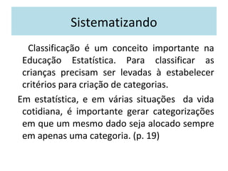 Sistematizando 
Classificação é um conceito importante na 
Educação Estatística. Para classificar as 
crianças precisam ser levadas à estabelecer 
critérios para criação de categorias. 
Em estatística, e em várias situações da vida 
cotidiana, é importante gerar categorizações 
em que um mesmo dado seja alocado sempre 
em apenas uma categoria. (p. 19) 
 