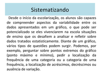 Sistematizando 
Desde o início da escolarização, os alunos são capazes 
de compreender aspectos da variabilidade entre os 
dados apresentados em um gráfico, o que pode ser 
potencializado se eles vivenciarem na escola situações 
de ensino que os desafiem a analisar e refletir sobre 
dados tratados estatisticamente. Diante de um gráfico, 
vários tipos de questões podem surgir. Podemos, por 
exemplo, perguntar sobre pontos extremos do gráfico 
(ponto máximo e mínimo), pedir a localização da 
frequência de uma categoria ou a categoria de uma 
frequência, a localização de acréscimos, decréscimos ou 
ausência de variação. 
 