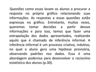 Questões como essas levam os alunos a procurar a 
resposta no próprio gráfico relacionando suas 
informações. As respostas a essas questões estão 
expressas no gráfico. Entretanto, muitas vezes, 
queremos tomar decisões a partir dessas 
informações e para isso, temos que fazer uma 
extrapolação dos dados apresentados, realizando 
aquilo que é chamado de inferência informal. A 
inferência informal é um processo criativo, indutivo, 
no qual o aluno gera uma hipótese provisória, 
observando padrões nos dados. Essa é uma 
abordagem poderosa para desenvolver o raciocínio 
estatístico dos alunos (p.30). 
 