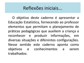 Reflexões iniciais... 
O objetivo deste caderno é apresentar a 
Educação Estatística, fornecendo ao professor 
elementos que permitam o planejamento de 
práticas pedagógicas que auxiliem a criança a 
reconhecer e produzir informações, em 
diversas situações e diferentes configurações. 
Nesse sentido este caderno aponta como 
objetivos e conhecimentos a serem 
trabalhados: 
 