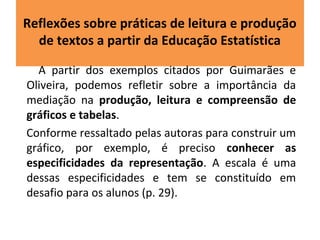 Reflexões sobre práticas de leitura e produção 
de textos a partir da Educação Estatística 
A partir dos exemplos citados por Guimarães e 
Oliveira, podemos refletir sobre a importância da 
mediação na produção, leitura e compreensão de 
gráficos e tabelas. 
Conforme ressaltado pelas autoras para construir um 
gráfico, por exemplo, é preciso conhecer as 
especificidades da representação. A escala é uma 
dessas especificidades e tem se constituído em 
desafio para os alunos (p. 29). 
 