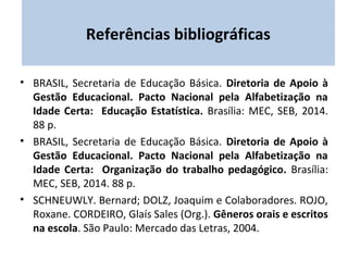 Referências bibliográficas 
• BRASIL, Secretaria de Educação Básica. Diretoria de Apoio à 
Gestão Educacional. Pacto Nacional pela Alfabetização na 
Idade Certa: Educação Estatística. Brasília: MEC, SEB, 2014. 
88 p. 
• BRASIL, Secretaria de Educação Básica. Diretoria de Apoio à 
Gestão Educacional. Pacto Nacional pela Alfabetização na 
Idade Certa: Organização do trabalho pedagógico. Brasília: 
MEC, SEB, 2014. 88 p. 
• SCHNEUWLY. Bernard; DOLZ, Joaquim e Colaboradores. ROJO, 
Roxane. CORDEIRO, Glaís Sales (Org.). Gêneros orais e escritos 
na escola. São Paulo: Mercado das Letras, 2004. 
