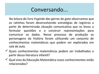 Conversando... 
Na leitura do livro Fugindo das garras do gato observamos que 
os ratinhos foram desenvolvendo estratégias de registros a 
partir de determinada situação comunicativa que os levou a 
formular questões e a construir representações para 
comunicar os dados. Nesse processo de produção os 
personagens da história foram utilizando um conjunto de 
conhecimentos matemáticos que podem ser explorados em 
sala de aula. 
 Quais conhecimentos matemáticos podem ser trabalhados a 
partir dessa literatura infantil? 
 Qual eixo da Educação Matemática esses conhecimentos estão 
relacionados? 
 