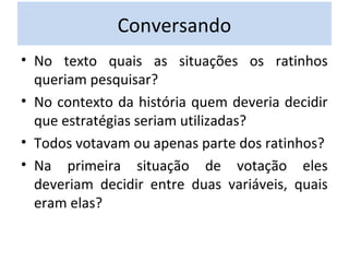 Conversando 
• No texto quais as situações os ratinhos 
queriam pesquisar? 
• No contexto da história quem deveria decidir 
que estratégias seriam utilizadas? 
• Todos votavam ou apenas parte dos ratinhos? 
• Na primeira situação de votação eles 
deveriam decidir entre duas variáveis, quais 
eram elas? 
 